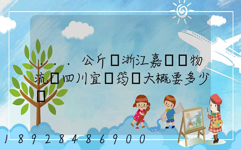...公斤從浙江嘉興發物流帶四川宜賓筠連大概要多少錢