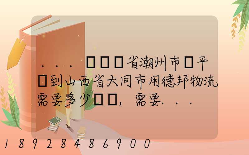 ...從廣東省潮州市饒平縣到山西省大同市用德邦物流需要多少運費,需要...