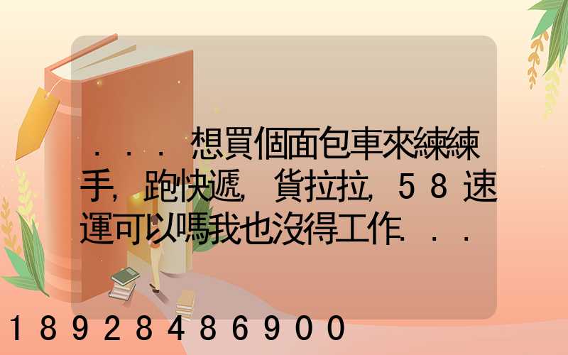 ...想買個面包車來練練手,跑快遞,貨拉拉,58速運可以嗎我也沒得工作...