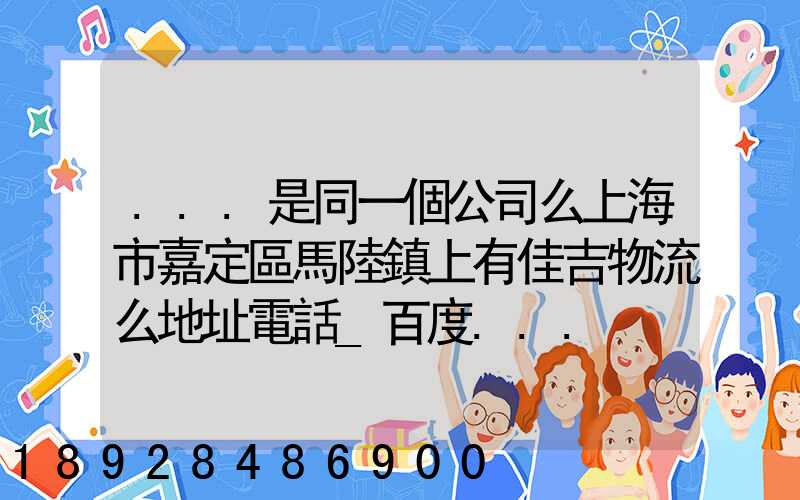...是同一個公司么上海市嘉定區馬陸鎮上有佳吉物流么地址電話_百度...