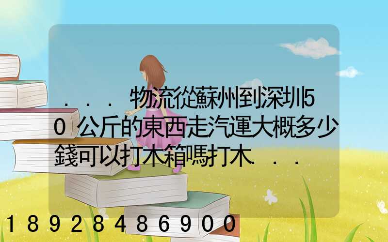 ...物流從蘇州到深圳50公斤的東西走汽運大概多少錢可以打木箱嗎打木...