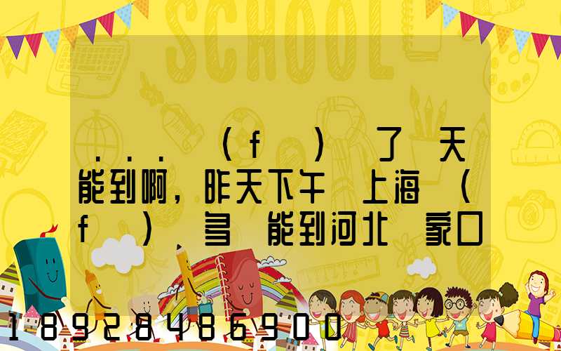 ...發(fā)貨了幾天能到啊,昨天下午從上海發(fā)貨多會能到河北張家口市...