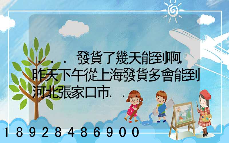 ...發貨了幾天能到啊,昨天下午從上海發貨多會能到河北張家口市...