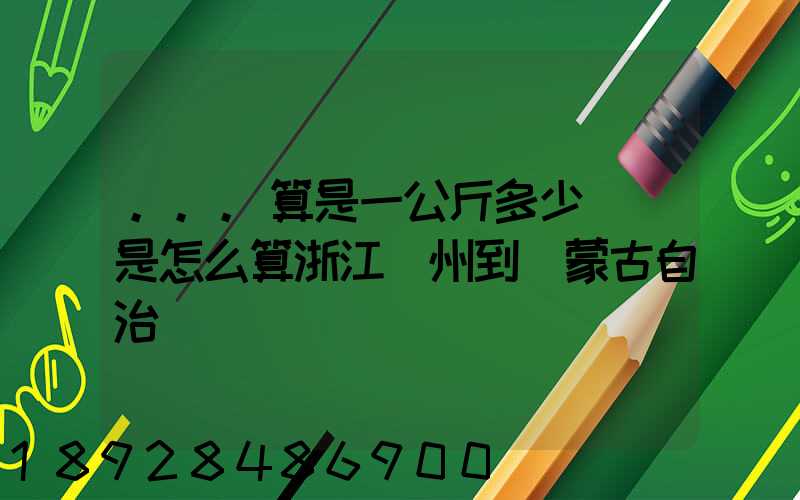 ...算是一公斤多少錢還是怎么算浙江溫州到內蒙古自治區興