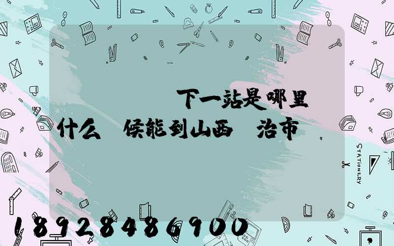 ...請問下一站是哪里。什么時候能到山西長治市