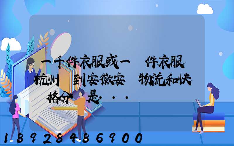 一千件衣服或一萬件衣服從杭州運到安徽安慶物流和快遞價格分別是...