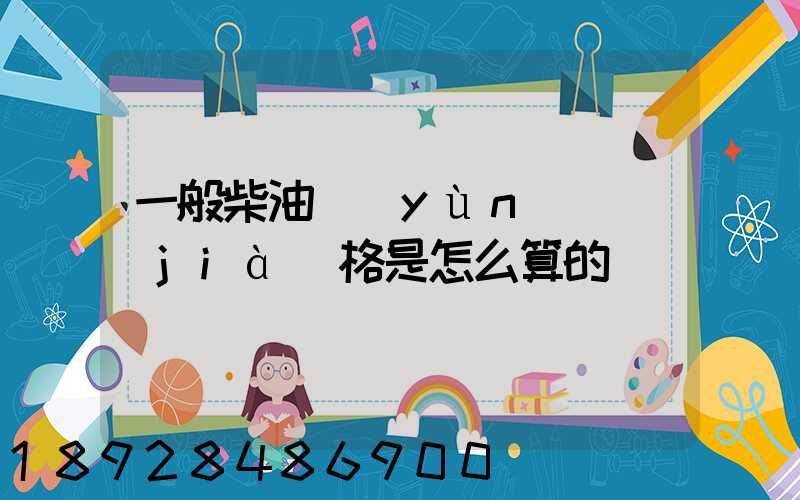一般柴油運(yùn)輸價(jià)格是怎么算的