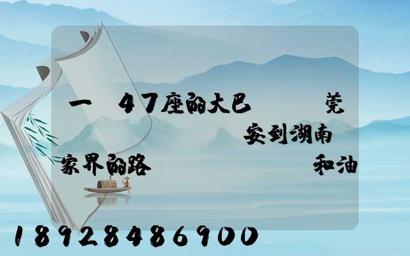 一輛47座的大巴,從東莞長(zhǎng)安到湖南張家界的路橋費(fèi)和油料費(fèi)要多少錢...