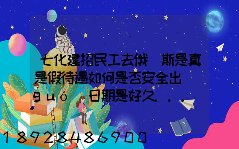 七化建招民工去俄羅斯是真是假待遇如何是否安全出國(guó)日期是好久...