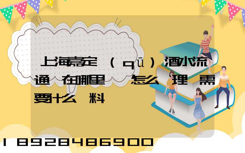 上海嘉定區(qū)酒水流通證在哪里辦,怎么辦理,需要什么資料