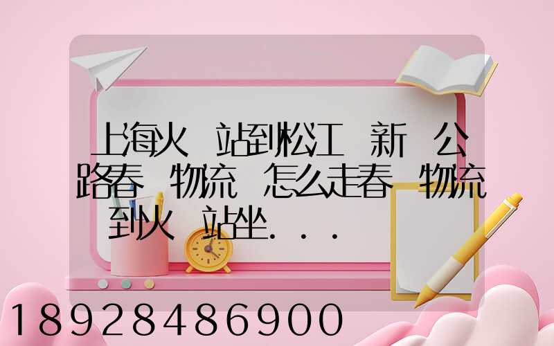 上海火車站到松江區新車公路春強物流園怎么走春強物流園到火車站坐...