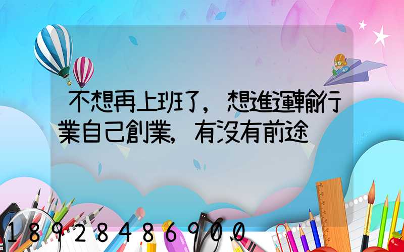 不想再上班了,想進運輸行業自己創業,有沒有前途