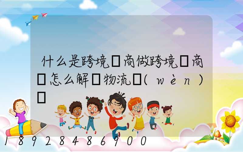 什么是跨境電商做跨境電商該怎么解決物流問(wèn)題