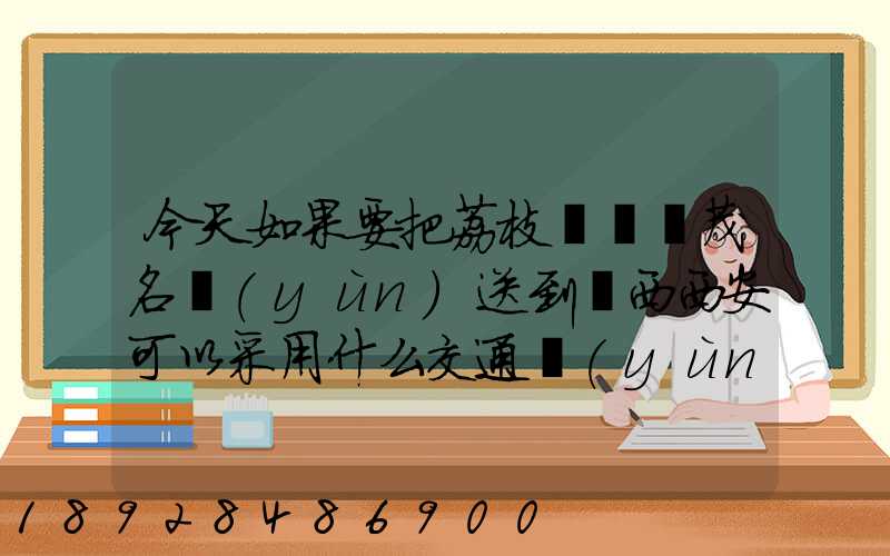 今天如果要把荔枝從廣東茂名運(yùn)送到陜西西安可以采用什么交通運(yùn)輸方式...