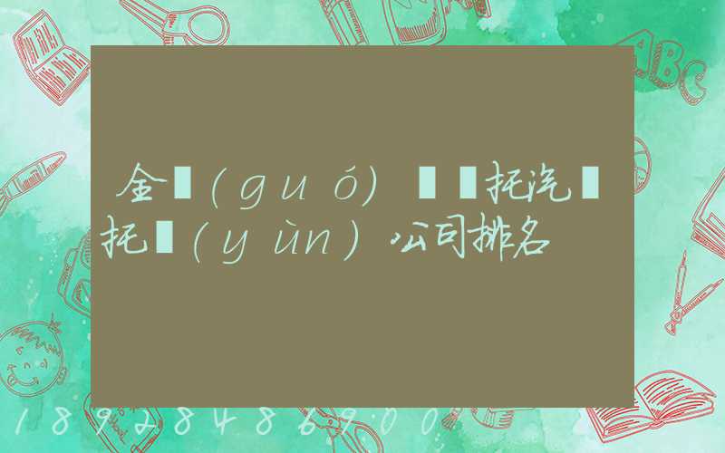 全國(guó)轎車托汽車托運(yùn)公司排名