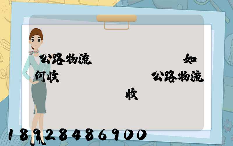 公路物流運(yùn)輸如何收費(fèi),公路物流運(yùn)輸收費(fèi)標(biāo)準(zhǔn)