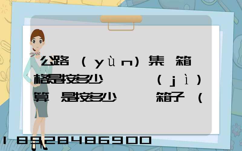 公路運(yùn)集裝箱價格是按多少錢一噸計(jì)算還是按多少錢一個箱子計(jì)算和平時...