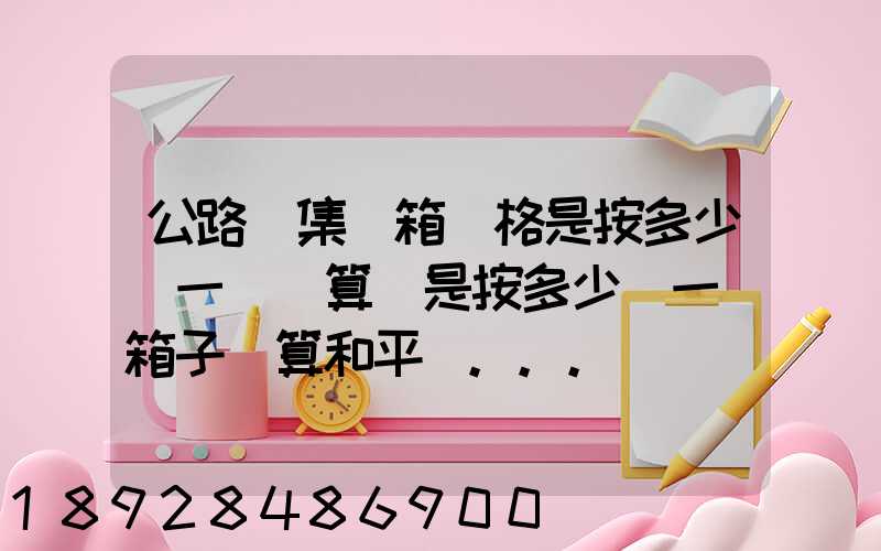公路運集裝箱價格是按多少錢一噸計算還是按多少錢一個箱子計算和平時...
