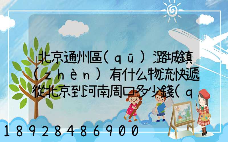 北京通州區(qū)潞城鎮(zhèn)有什么物流快遞從北京到河南周口多少錢(qián)一公斤知道...