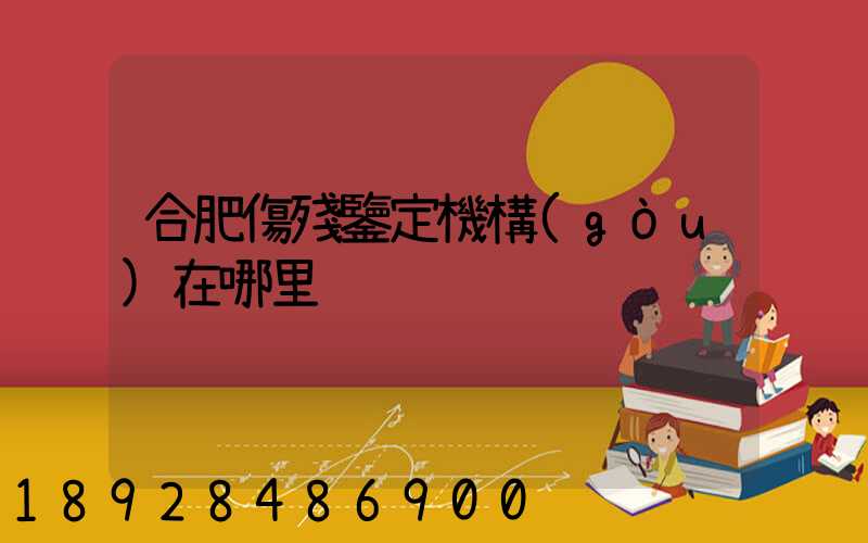 合肥傷殘鑒定機構(gòu)在哪里
