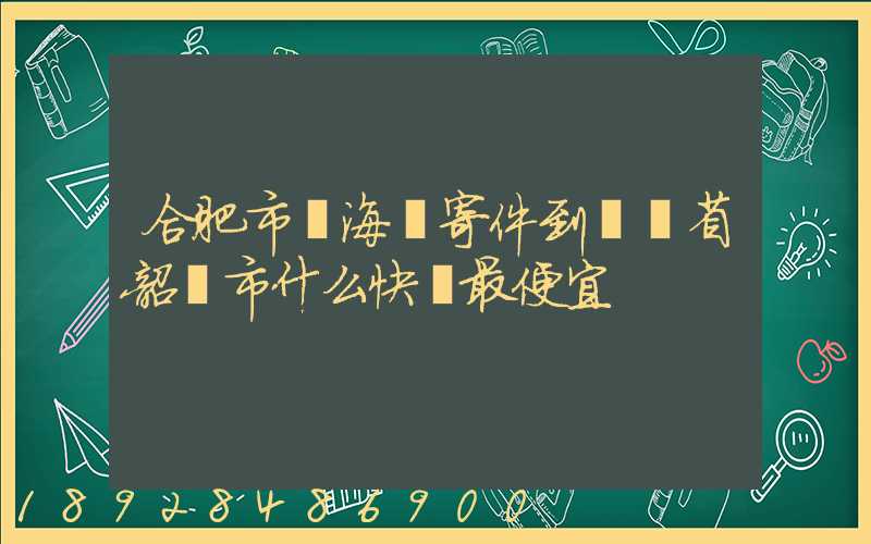合肥市瑤海區寄件到廣東省韶關市什么快遞最便宜