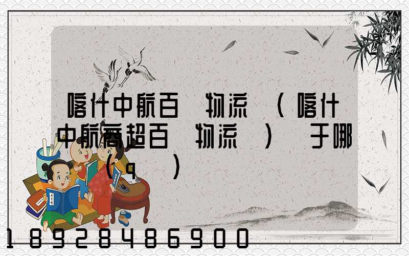 喀什中航百貨物流園(喀什中航商超百貨物流園)屬于哪個區(qū)