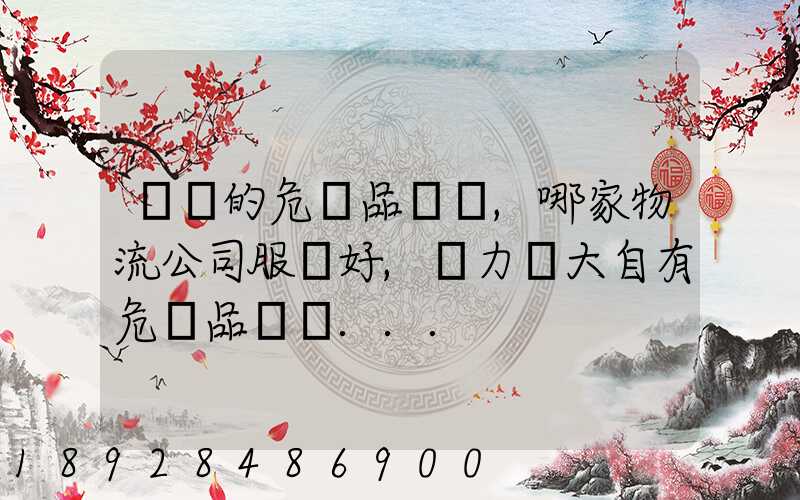 國內的危險品運輸,哪家物流公司服務好,實力強大自有危險品車輛...