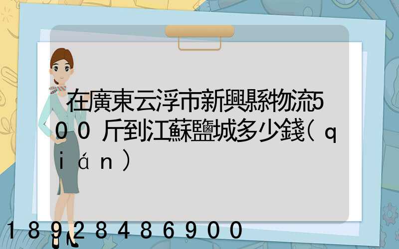 在廣東云浮市新興縣物流500斤到江蘇鹽城多少錢(qián)