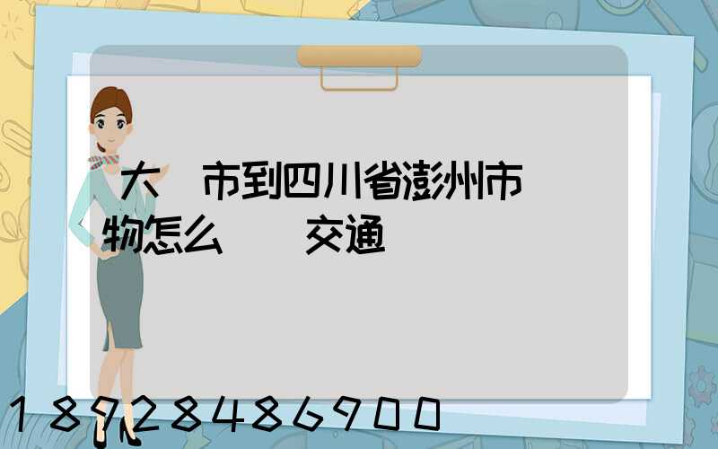 大連市到四川省澎州市運貨物怎么選擇交通運輸