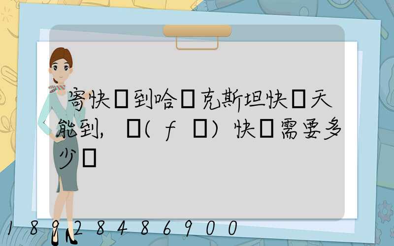 寄快遞到哈薩克斯坦快幾天能到,發(fā)快遞需要多少錢