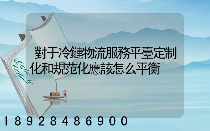對于冷鏈物流服務平臺定制化和規范化應該怎么平衡
