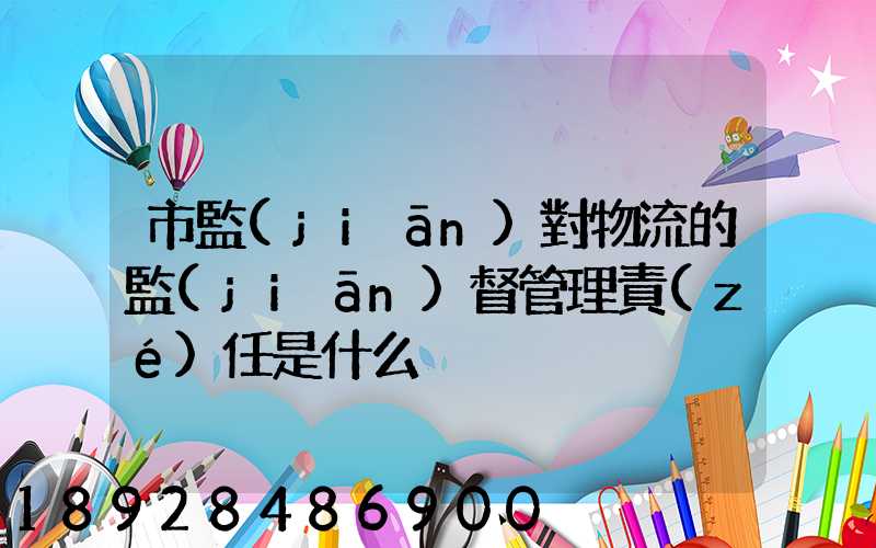 市監(jiān)對物流的監(jiān)督管理責(zé)任是什么