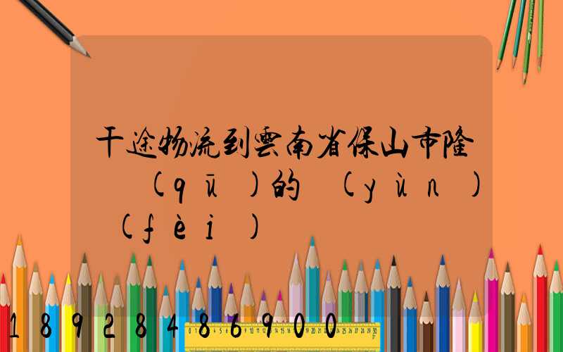 干途物流到云南省保山市隆陽區(qū)的運(yùn)費(fèi)