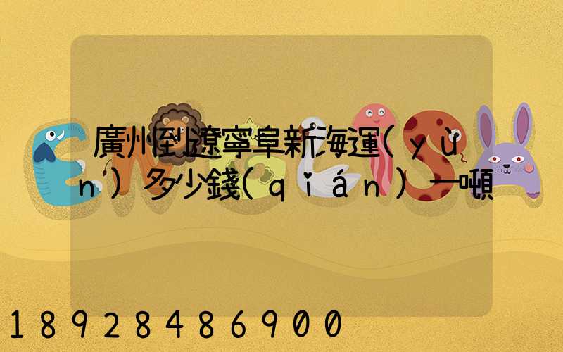 廣州到遼寧阜新海運(yùn)多少錢(qián)一噸