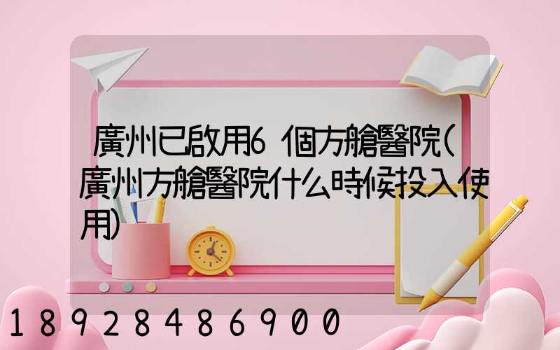 廣州已啟用6個方艙醫院(廣州方艙醫院什么時候投入使用)