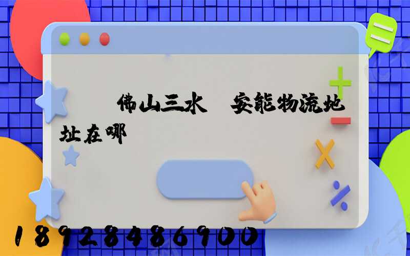 廣東佛山三水區安能物流地址在哪兒