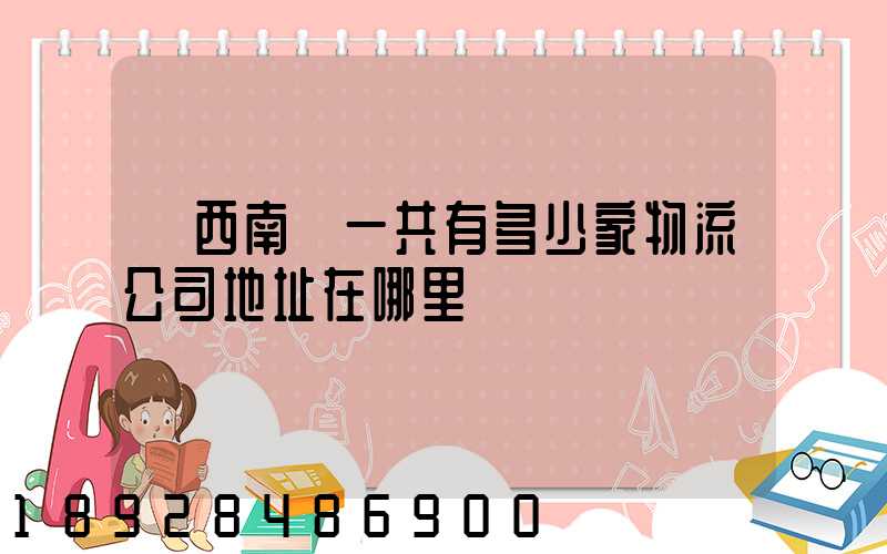 廣西南寧一共有多少家物流公司地址在哪里