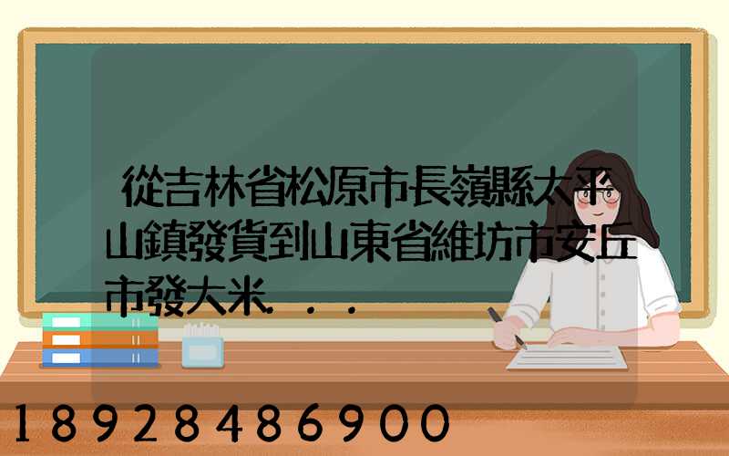 從吉林省松原市長嶺縣太平山鎮發貨到山東省維坊市安丘市發大米...