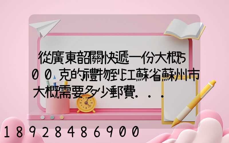 從廣東韶關快遞一份大概500克的禮物到江蘇省蘇州市大概需要多少郵費...
