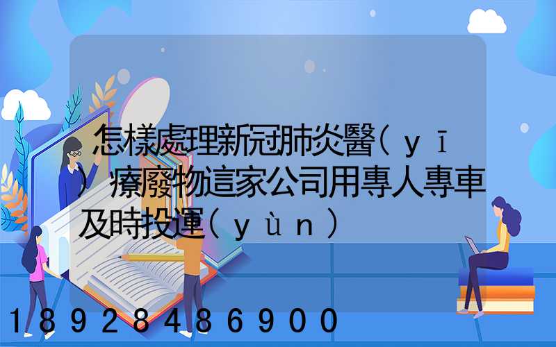 怎樣處理新冠肺炎醫(yī)療廢物這家公司用專人專車及時投運(yùn)