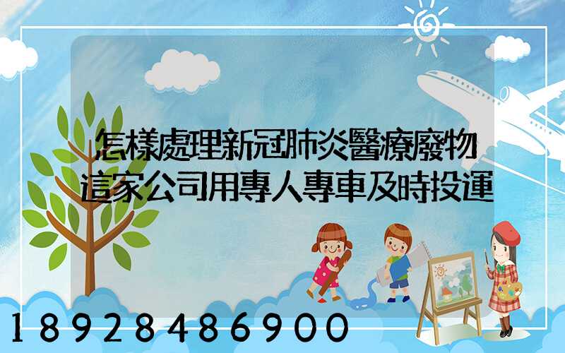 怎樣處理新冠肺炎醫療廢物這家公司用專人專車及時投運