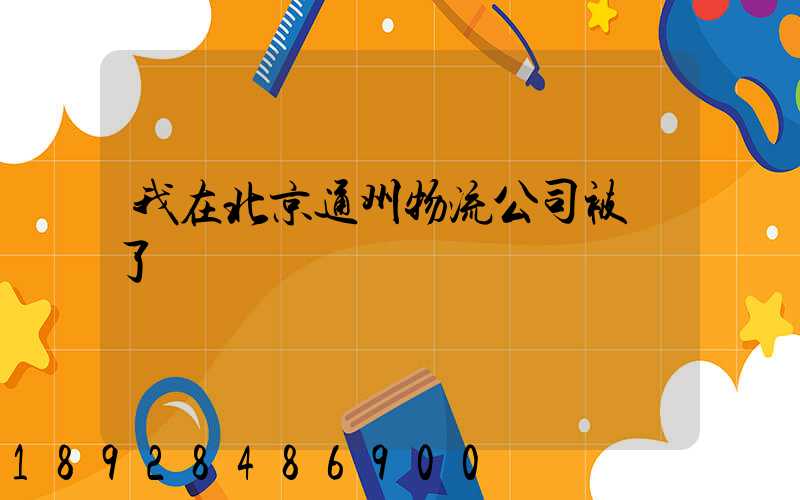 我在北京通州物流公司被騙了
