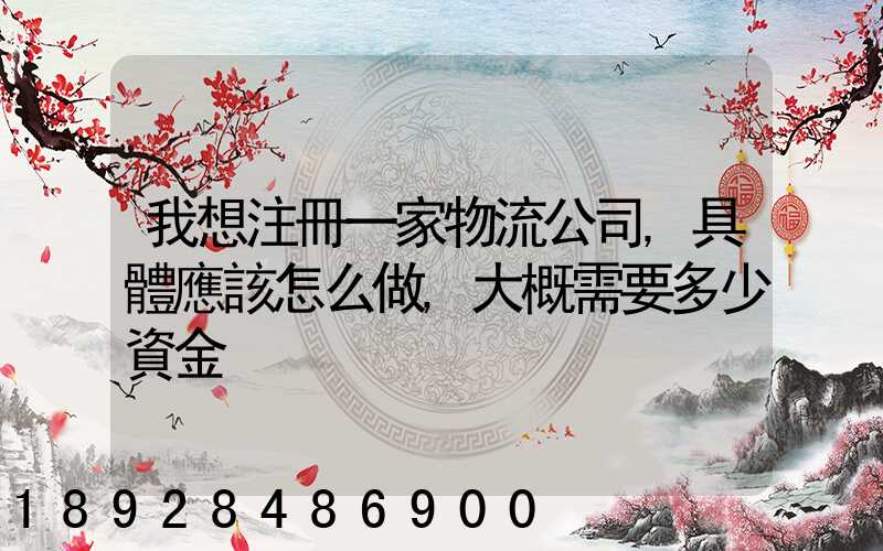 我想注冊一家物流公司,具體應該怎么做,大概需要多少資金