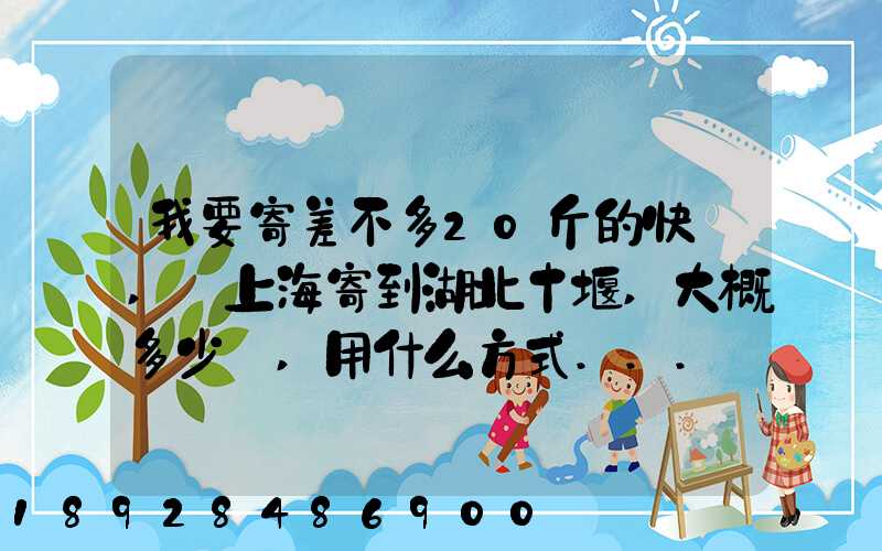 我要寄差不多20斤的快遞,從上海寄到湖北十堰,大概多少錢,用什么方式...