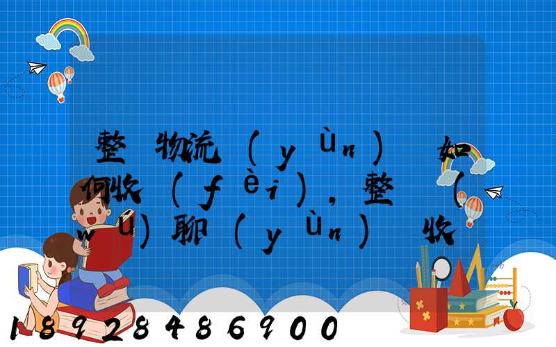 整車物流運(yùn)輸如何收費(fèi),整車無(wú)聊運(yùn)輸收費(fèi)標(biāo)準(zhǔn)