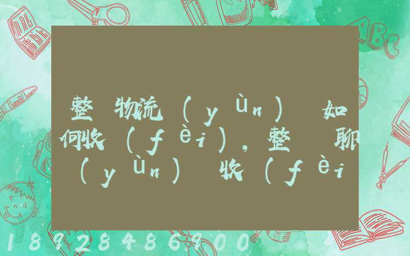 整車物流運(yùn)輸如何收費(fèi),整車無聊運(yùn)輸收費(fèi)標(biāo)準(zhǔn)