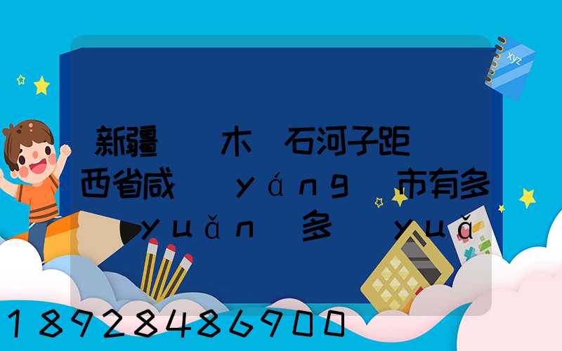 新疆烏魯木齊石河子距離陜西省咸陽(yáng)市有多遠(yuǎn)多遠(yuǎn)