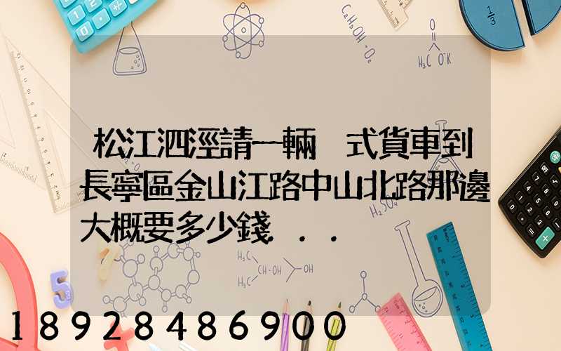 松江泗涇請一輛廂式貨車到長寧區金山江路中山北路那邊大概要多少錢...