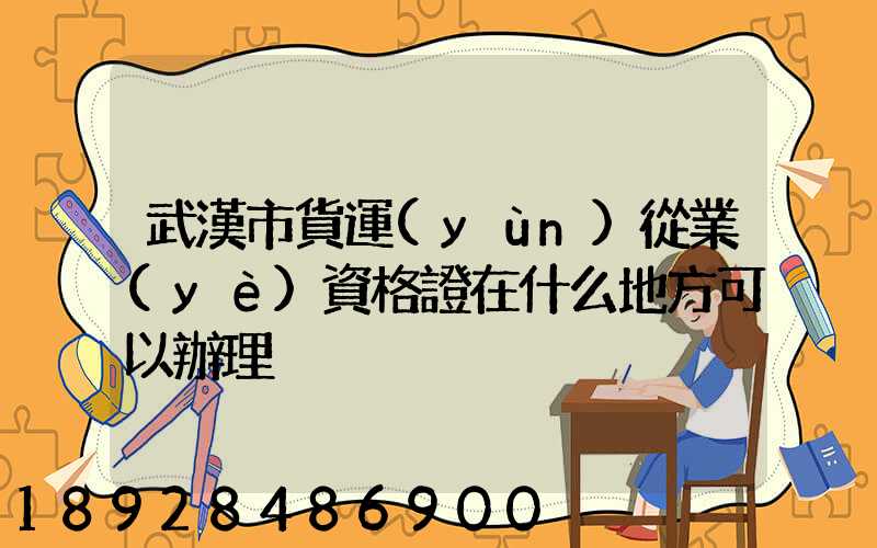 武漢市貨運(yùn)從業(yè)資格證在什么地方可以辦理