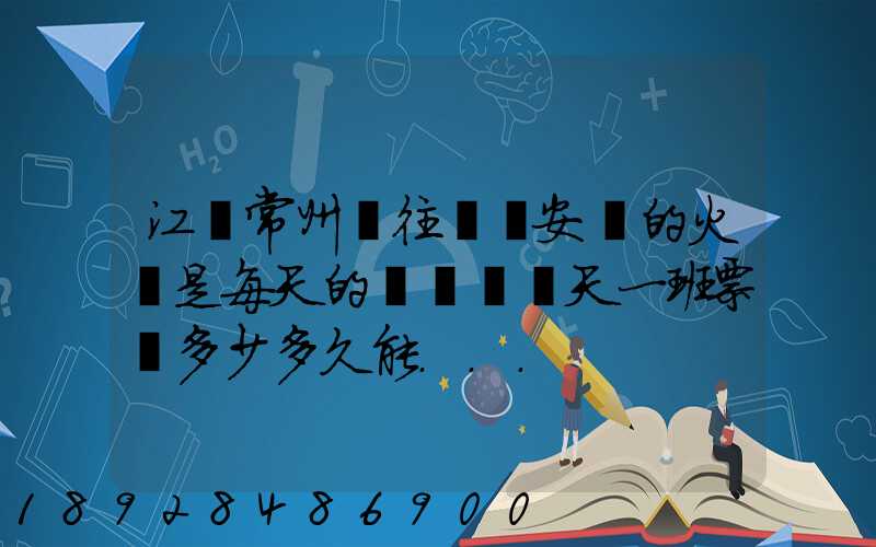 江蘇常州開往懷寧安慶的火車是每天的幾點鐘幾天一班票價多少多久能...